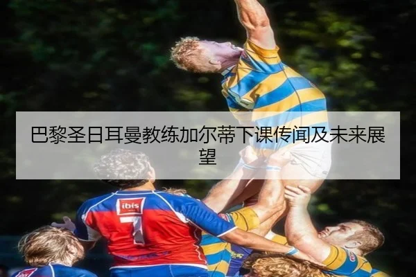 巴黎圣日耳曼教练加尔蒂下课传闻及未来展望